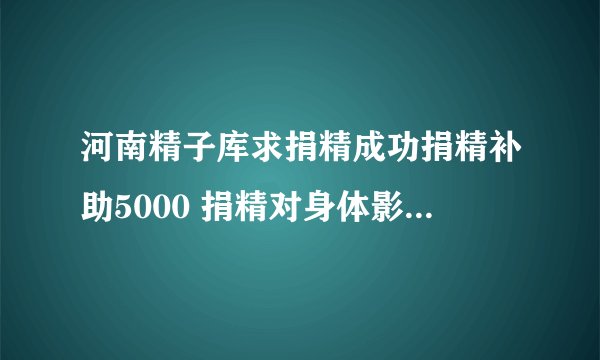 河南精子库求捐精成功捐精补助5000 捐精对身体影响大吗?
