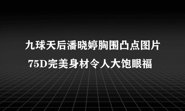 九球天后潘晓婷胸围凸点图片 75D完美身材令人大饱眼福