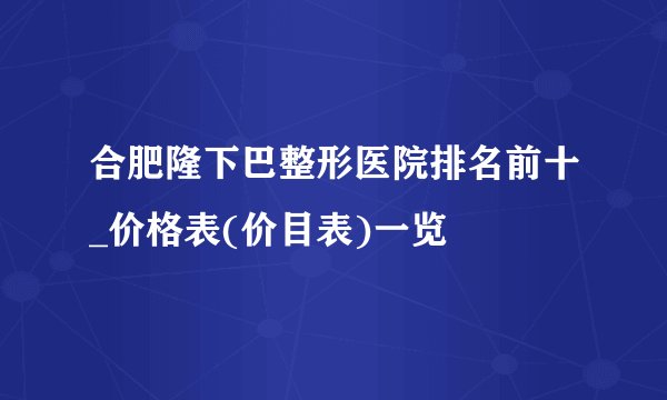 合肥隆下巴整形医院排名前十_价格表(价目表)一览