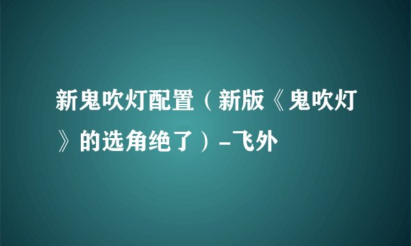 新鬼吹灯配置（新版《鬼吹灯》的选角绝了）-飞外