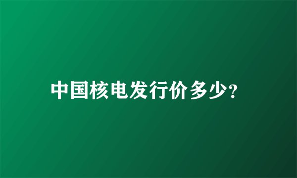 中国核电发行价多少？
