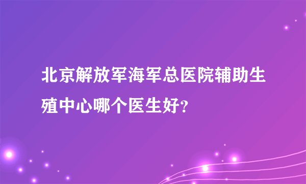 北京解放军海军总医院辅助生殖中心哪个医生好？