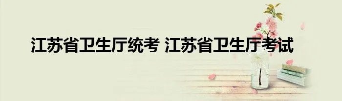 江苏省卫生厅统考 江苏省卫生厅考试