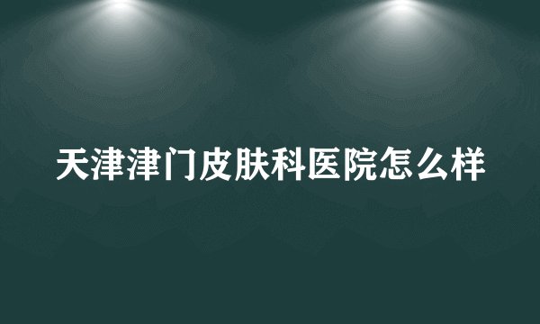 天津津门皮肤科医院怎么样