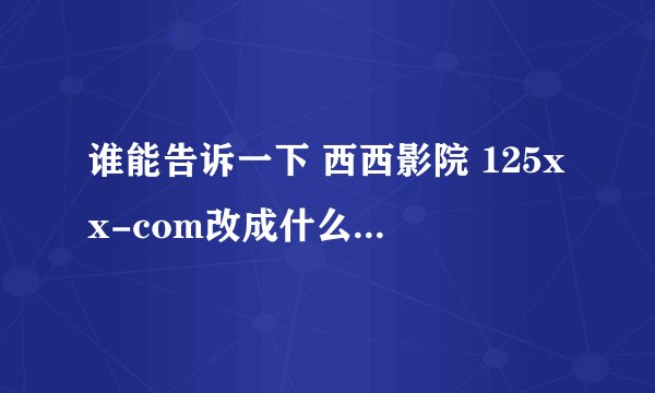 谁能告诉一下 西西影院 125xx-com改成什么了 求真相 瞎咧咧的 有多远gun多远