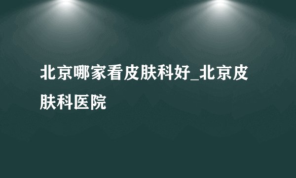 北京哪家看皮肤科好_北京皮肤科医院