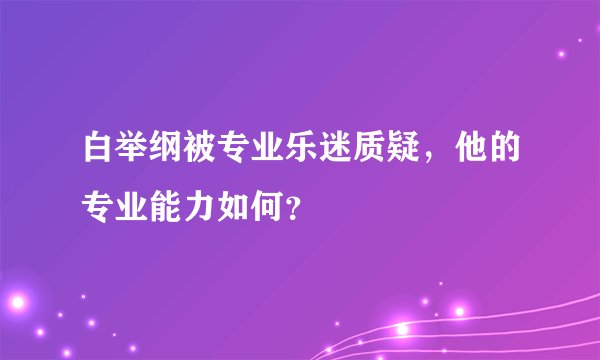 白举纲被专业乐迷质疑，他的专业能力如何？