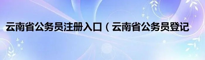 云南省公务员注册入口（云南省公务员登记