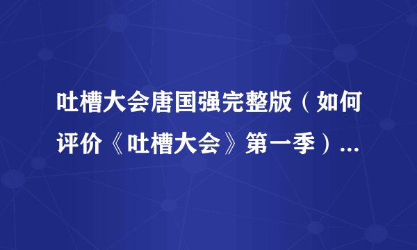 吐槽大会唐国强完整版（如何评价《吐槽大会》第一季）资料_飞外网