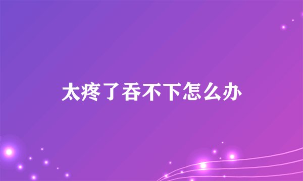 太疼了吞不下怎么办