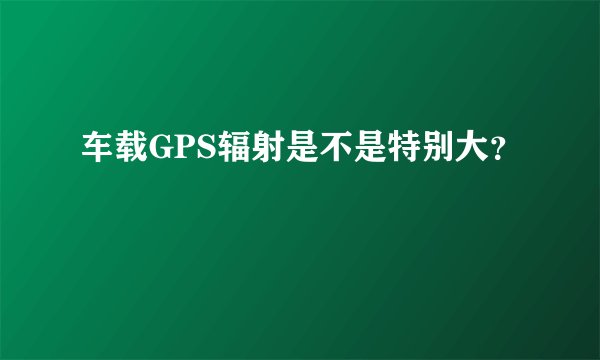 车载GPS辐射是不是特别大？