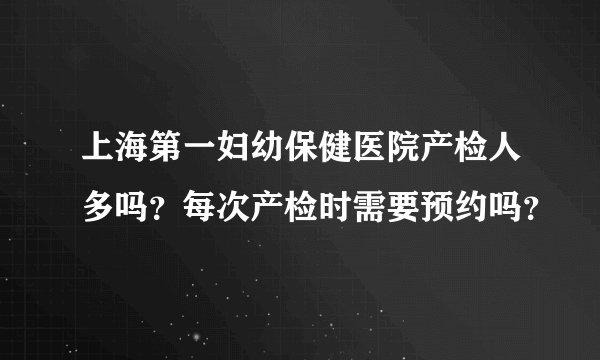 上海第一妇幼保健医院产检人多吗？每次产检时需要预约吗？