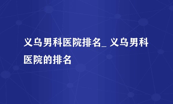 义乌男科医院排名_ 义乌男科医院的排名