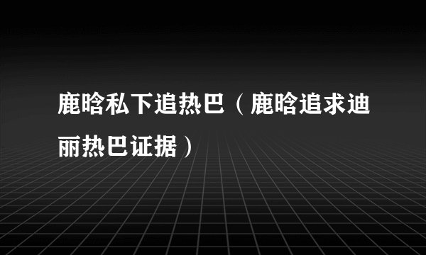 鹿晗私下追热巴(鹿晗追求迪丽热巴证据)