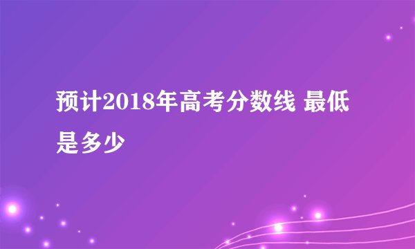 预计2018年高考分数线 最低是多少