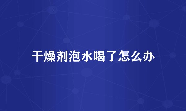 干燥剂泡水喝了怎么办