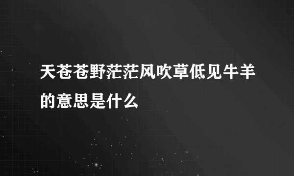 天苍苍野茫茫风吹草低见牛羊的意思是什么