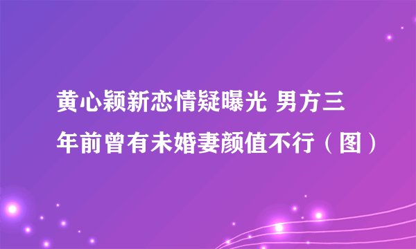 黄心颖新恋情疑曝光 男方三年前曾有未婚妻颜值不行（图）