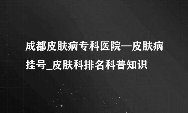 成都皮肤病专科医院—皮肤病挂号_皮肤科排名科普知识