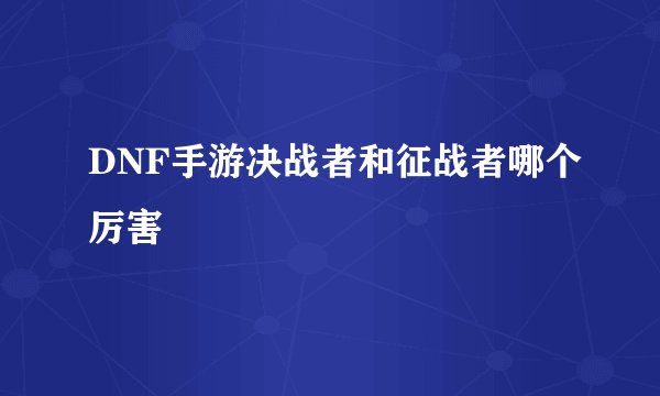 DNF手游决战者和征战者哪个厉害