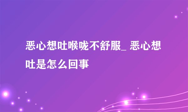 恶心想吐喉咙不舒服_ 恶心想吐是怎么回事