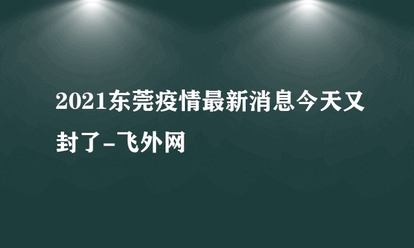 2021东莞疫情最新消息今天又封了-飞外网