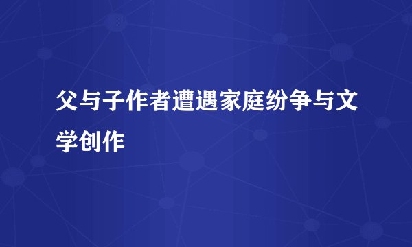 父与子作者遭遇家庭纷争与文学创作