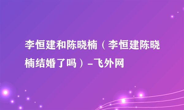 李恒建和陈晓楠（李恒建陈晓楠结婚了吗）-飞外网