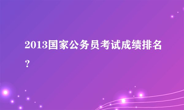 2013国家公务员考试成绩排名?