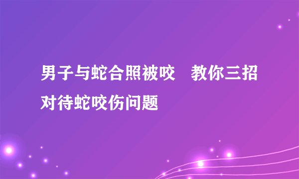 男子与蛇合照被咬   教你三招对待蛇咬伤问题