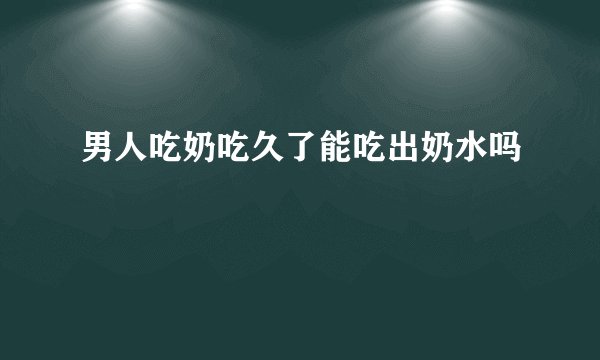 男人吃奶吃久了能吃出奶水吗