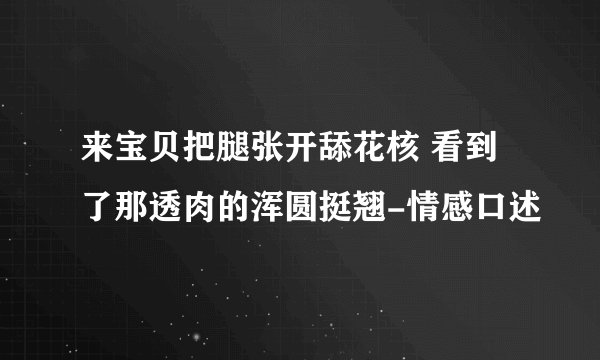 来宝贝把腿张开舔花核 看到了那透肉的浑圆挺翘-情感口述