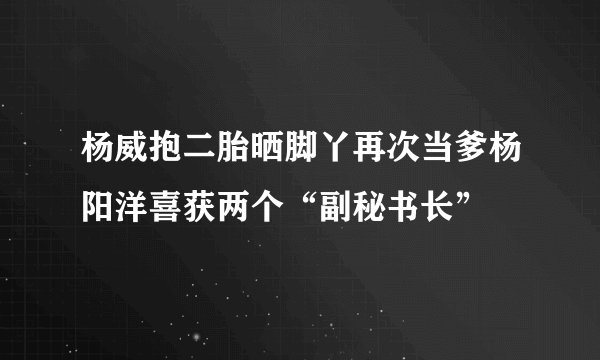 杨威抱二胎晒脚丫再次当爹杨阳洋喜获两个“副秘书长”