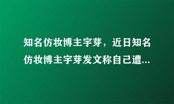 知名仿妆博主宇芽，近日知名仿妆博主宇芽发文称自己遭遇到了男友家暴-飞外网