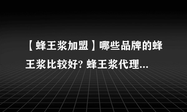 【蜂王浆加盟】哪些品牌的蜂王浆比较好? 蜂王浆代理加盟招商品牌