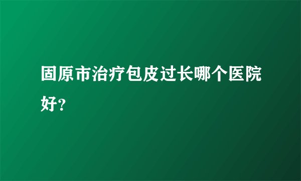 固原市治疗包皮过长哪个医院好?