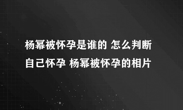 杨幂被怀孕是谁的 怎么判断自己怀孕 杨幂被怀孕的相片