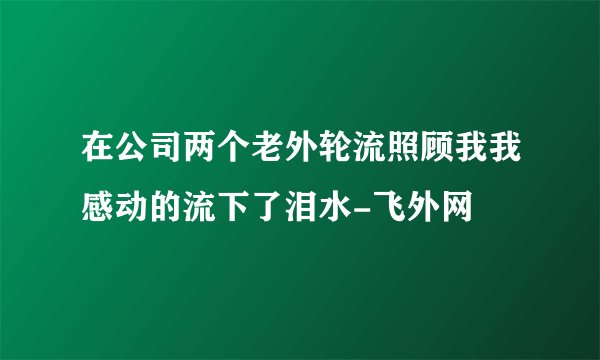 在公司两个老外轮流照顾我我感动的流下了泪水-飞外网