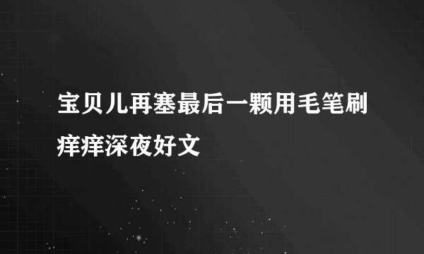 宝贝儿再塞最后一颗用毛笔刷痒痒深夜好文