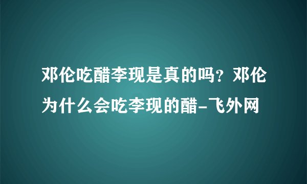 邓伦吃醋李现是真的吗？邓伦为什么会吃李现的醋-飞外网