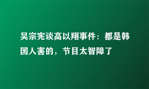 吴宗宪谈高以翔事件：都是韩国人害的，节目太智障了