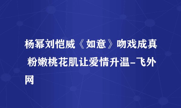 杨幂刘恺威《如意》吻戏成真 粉嫩桃花肌让爱情升温-飞外网