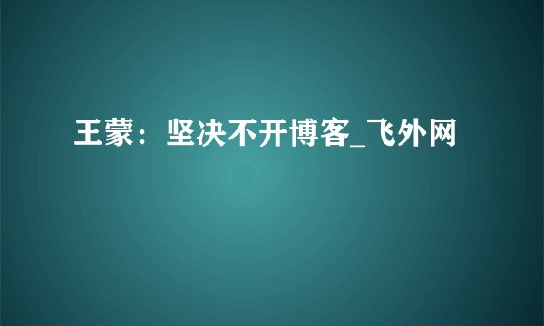 王蒙：坚决不开博客_飞外网