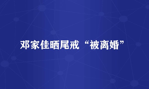 邓家佳晒尾戒“被离婚”