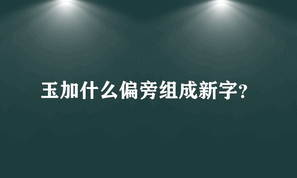 玉加什么偏旁组成新字？