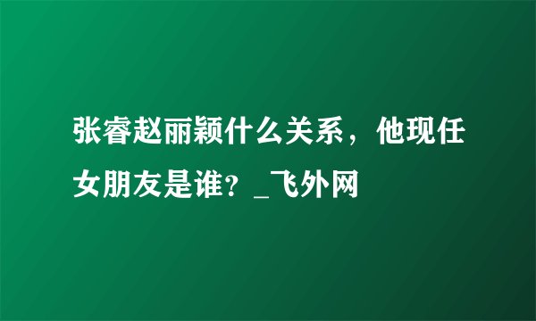 张睿赵丽颖什么关系，他现任女朋友是谁？_飞外网