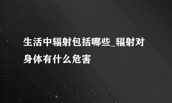 生活中辐射包括哪些_辐射对身体有什么危害