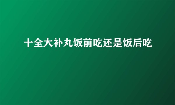 十全大补丸饭前吃还是饭后吃