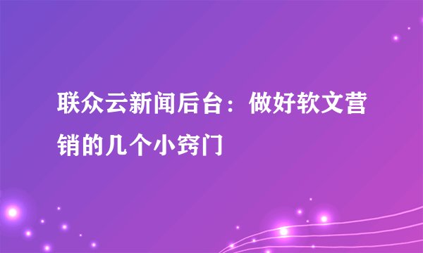 联众云新闻后台：做好软文营销的几个小窍门