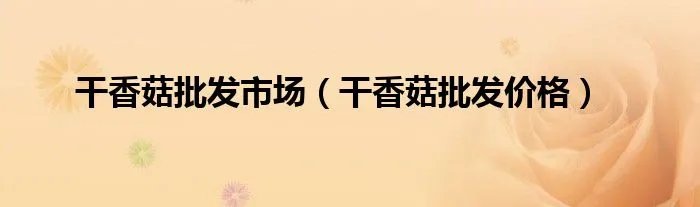 干香菇批发市场（干香菇批发价格）